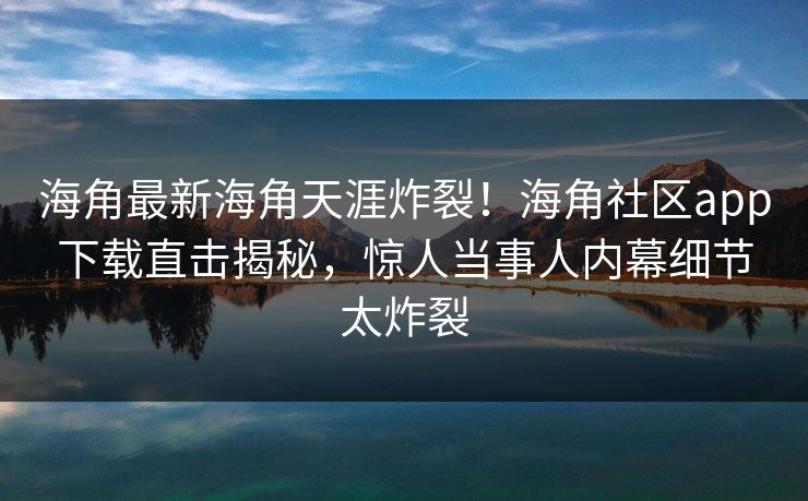 海角最新海角天涯炸裂！海角社区app下载直击揭秘，惊人当事人内幕细节太炸裂