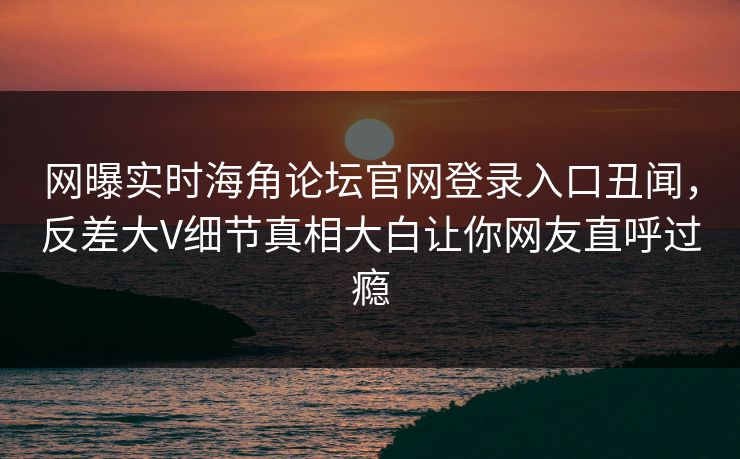 网曝实时海角论坛官网登录入口丑闻，反差大V细节真相大白让你网友直呼过瘾
