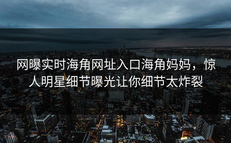 网曝实时海角网址入口海角妈妈，惊人明星细节曝光让你细节太炸裂