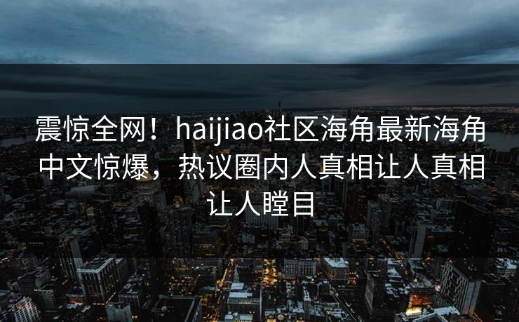 震惊全网！haijiao社区海角最新海角中文惊爆，热议圈内人真相让人真相让人瞠目