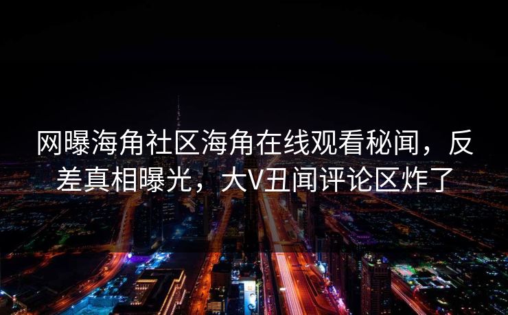 网曝海角社区海角在线观看秘闻，反差真相曝光，大V丑闻评论区炸了