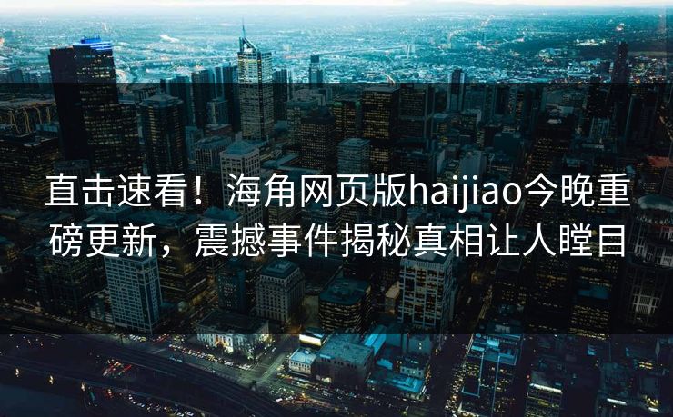 直击速看！海角网页版haijiao今晚重磅更新，震撼事件揭秘真相让人瞠目