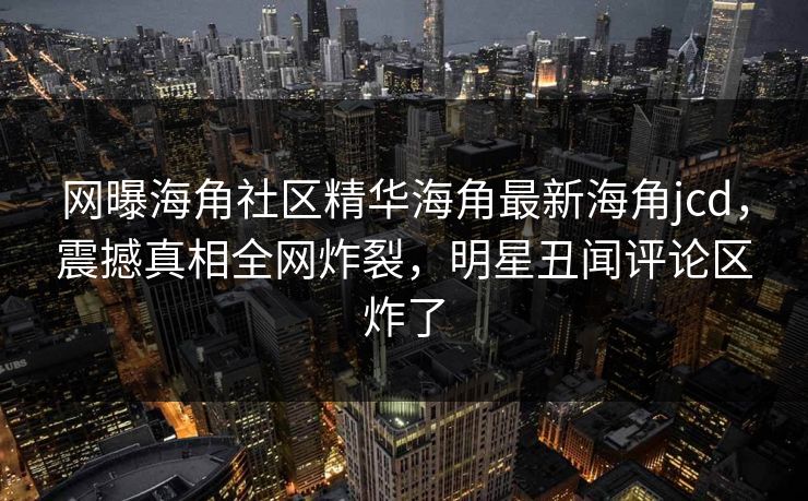网曝海角社区精华海角最新海角jcd，震撼真相全网炸裂，明星丑闻评论区炸了