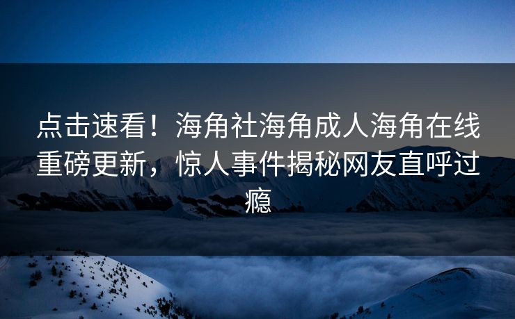 点击速看！海角社海角成人海角在线重磅更新，惊人事件揭秘网友直呼过瘾