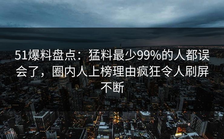 51爆料盘点：猛料最少99%的人都误会了，圈内人上榜理由疯狂令人刷屏不断