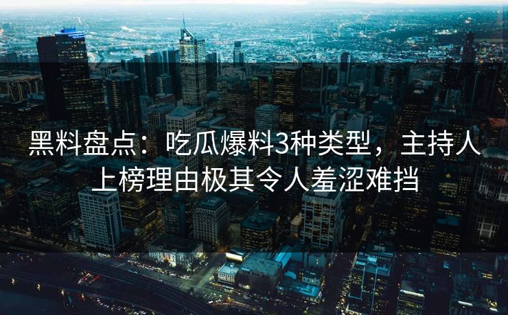 黑料盘点：吃瓜爆料3种类型，主持人上榜理由极其令人羞涩难挡