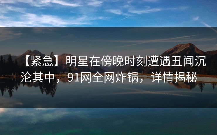 【紧急】明星在傍晚时刻遭遇丑闻沉沦其中，91网全网炸锅，详情揭秘