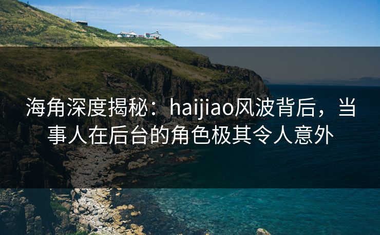 海角深度揭秘：haijiao风波背后，当事人在后台的角色极其令人意外