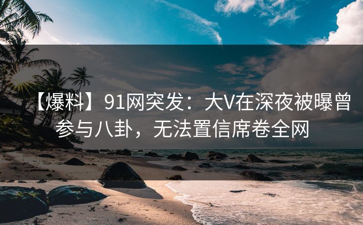 【爆料】91网突发：大V在深夜被曝曾参与八卦，无法置信席卷全网