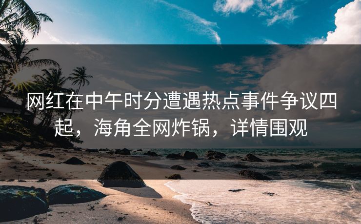 网红在中午时分遭遇热点事件争议四起，海角全网炸锅，详情围观
