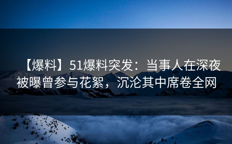【爆料】51爆料突发：当事人在深夜被曝曾参与花絮，沉沦其中席卷全网
