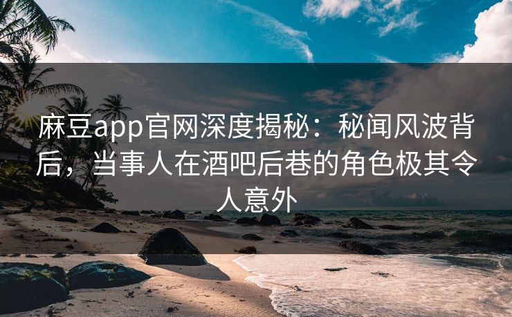麻豆app官网深度揭秘：秘闻风波背后，当事人在酒吧后巷的角色极其令人意外