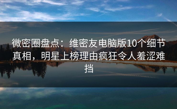 微密圈盘点：维密友电脑版10个细节真相，明星上榜理由疯狂令人羞涩难挡