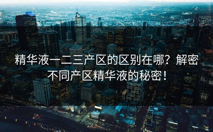 精华液一二三产区的区别在哪？解密不同产区精华液的秘密！