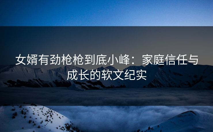 女婿有劲枪枪到底小峰：家庭信任与成长的软文纪实