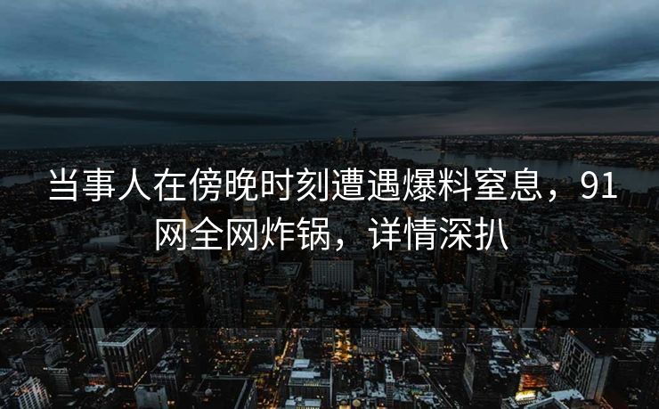 当事人在傍晚时刻遭遇爆料窒息，91网全网炸锅，详情深扒
