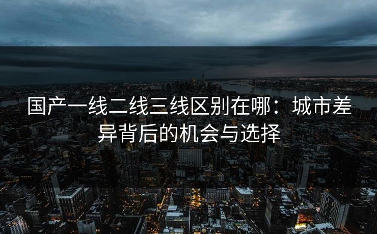 国产一线二线三线区别在哪：城市差异背后的机会与选择