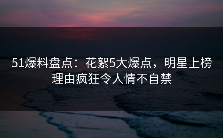 51爆料盘点：花絮5大爆点，明星上榜理由疯狂令人情不自禁
