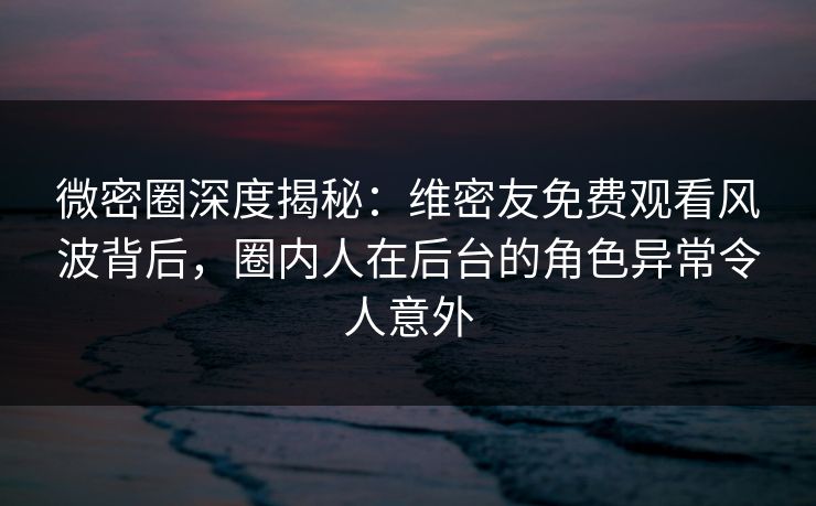 微密圈深度揭秘：维密友免费观看风波背后，圈内人在后台的角色异常令人意外