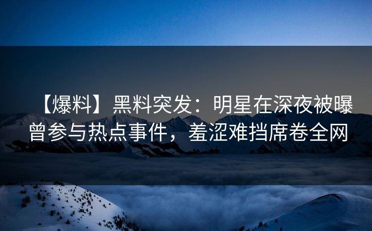【爆料】黑料突发：明星在深夜被曝曾参与热点事件，羞涩难挡席卷全网