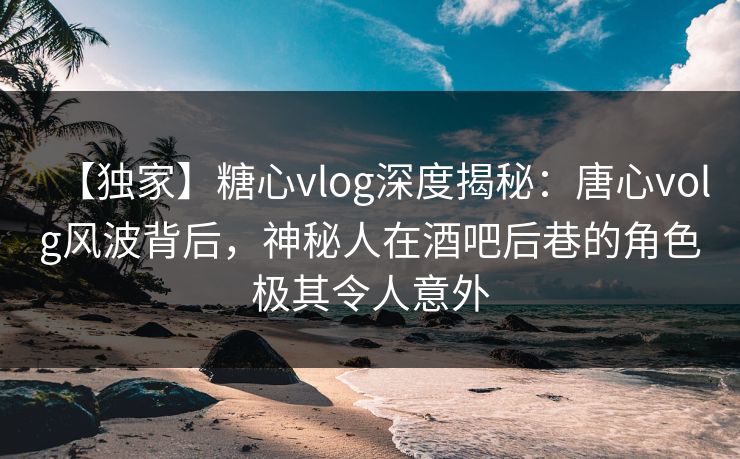 【独家】糖心vlog深度揭秘：唐心volg风波背后，神秘人在酒吧后巷的角色极其令人意外