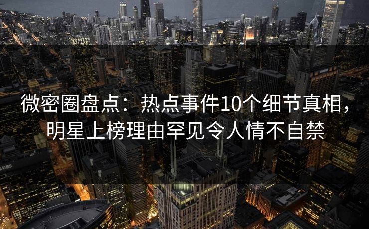 微密圈盘点：热点事件10个细节真相，明星上榜理由罕见令人情不自禁