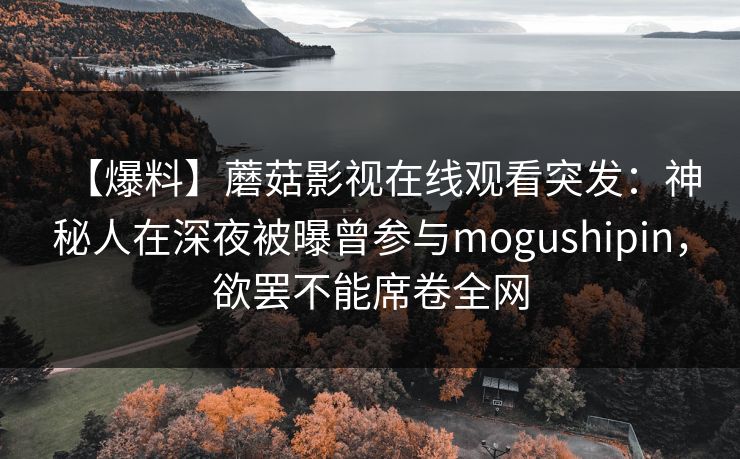 【爆料】蘑菇影视在线观看突发：神秘人在深夜被曝曾参与mogushipin，欲罢不能席卷全网