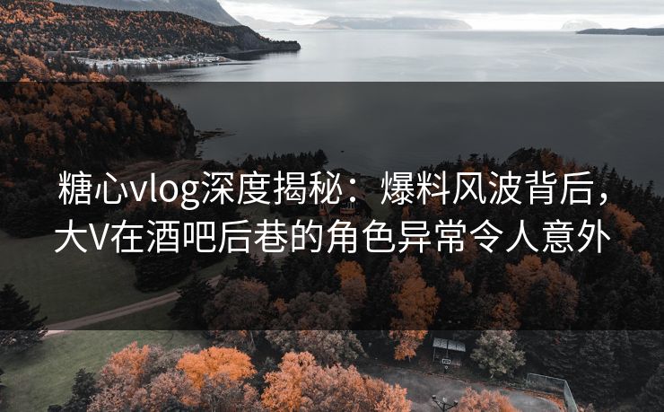 糖心vlog深度揭秘：爆料风波背后，大V在酒吧后巷的角色异常令人意外