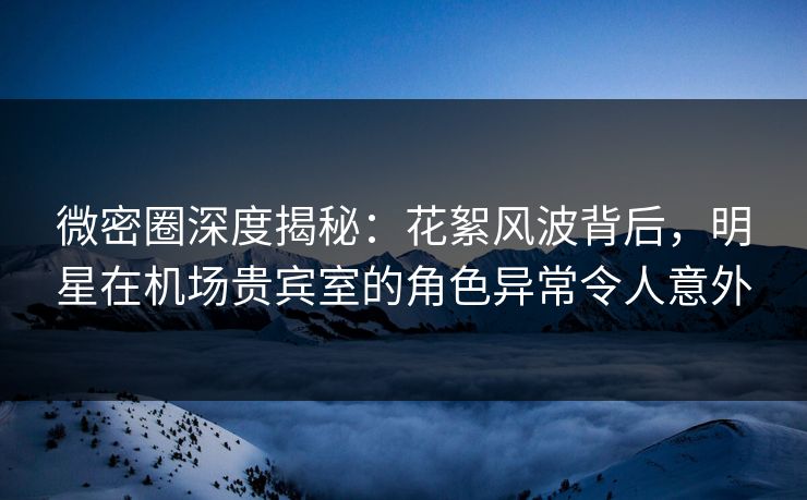 微密圈深度揭秘：花絮风波背后，明星在机场贵宾室的角色异常令人意外