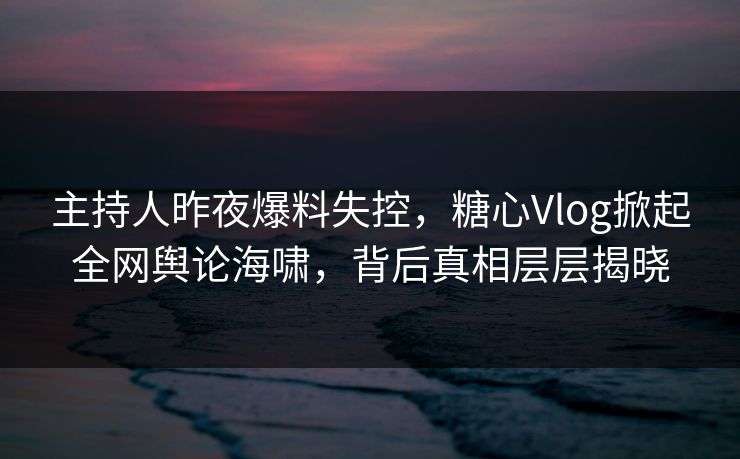 主持人昨夜爆料失控，糖心Vlog掀起全网舆论海啸，背后真相层层揭晓