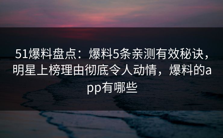 51爆料盘点：爆料5条亲测有效秘诀，明星上榜理由彻底令人动情，爆料的app有哪些
