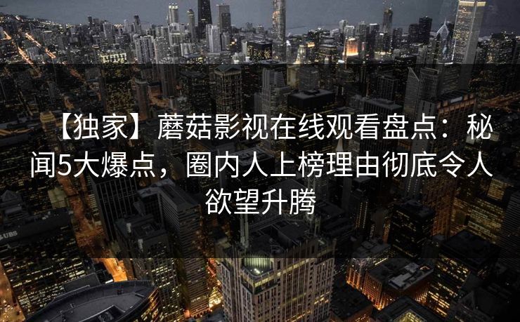 【独家】蘑菇影视在线观看盘点：秘闻5大爆点，圈内人上榜理由彻底令人欲望升腾