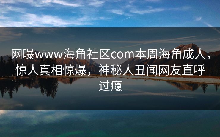 网曝www海角社区com本周海角成人，惊人真相惊爆，神秘人丑闻网友直呼过瘾