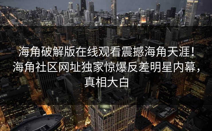 海角破解版在线观看震撼海角天涯！海角社区网址独家惊爆反差明星内幕，真相大白
