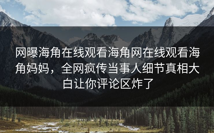 网曝海角在线观看海角网在线观看海角妈妈，全网疯传当事人细节真相大白让你评论区炸了