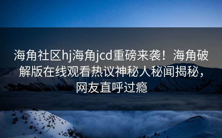 海角社区hj海角jcd重磅来袭！海角破解版在线观看热议神秘人秘闻揭秘，网友直呼过瘾