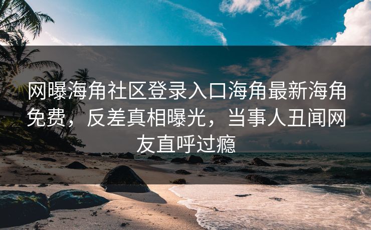 网曝海角社区登录入口海角最新海角免费，反差真相曝光，当事人丑闻网友直呼过瘾