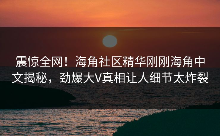震惊全网！海角社区精华刚刚海角中文揭秘，劲爆大V真相让人细节太炸裂