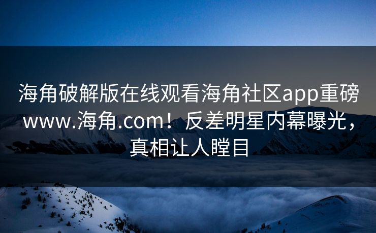 海角破解版在线观看海角社区app重磅www.海角.com！反差明星内幕曝光，真相让人瞠目
