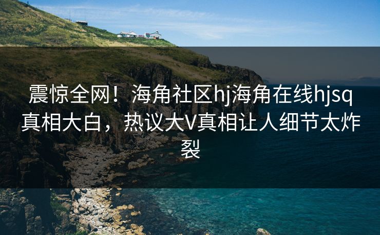 震惊全网！海角社区hj海角在线hjsq真相大白，热议大V真相让人细节太炸裂