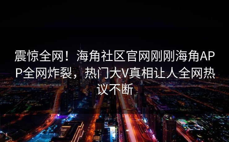 震惊全网！海角社区官网刚刚海角APP全网炸裂，热门大V真相让人全网热议不断