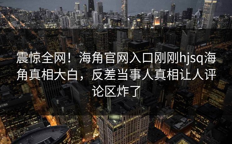 震惊全网！海角官网入口刚刚hjsq海角真相大白，反差当事人真相让人评论区炸了