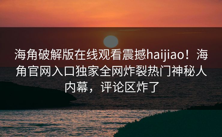 海角破解版在线观看震撼haijiao！海角官网入口独家全网炸裂热门神秘人内幕，评论区炸了