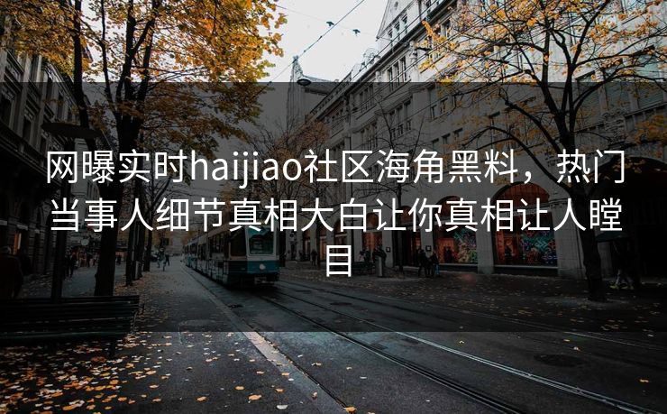 网曝实时haijiao社区海角黑料，热门当事人细节真相大白让你真相让人瞠目