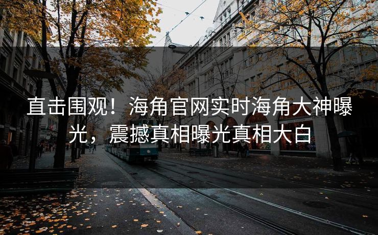 直击围观！海角官网实时海角大神曝光，震撼真相曝光真相大白