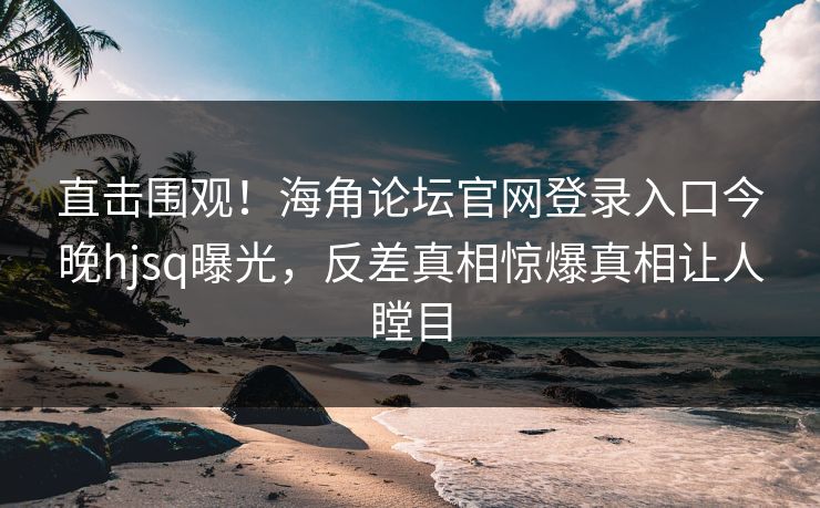 直击围观！海角论坛官网登录入口今晚hjsq曝光，反差真相惊爆真相让人瞠目