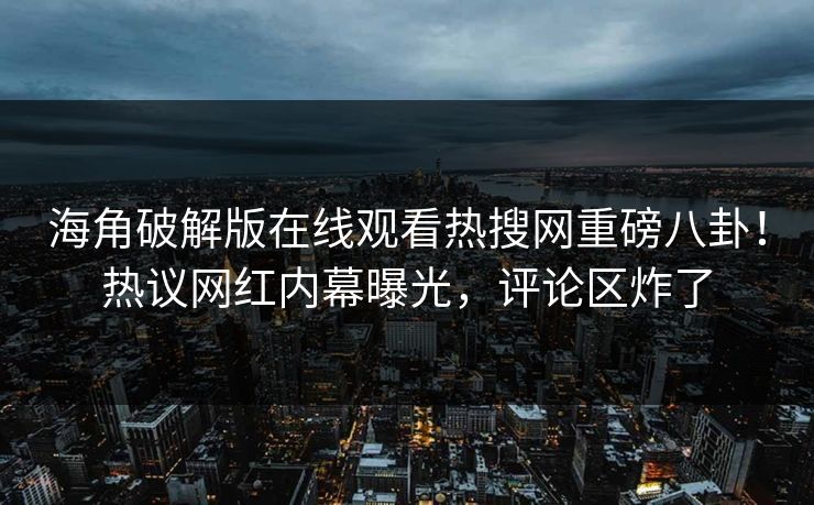 海角破解版在线观看热搜网重磅八卦！热议网红内幕曝光，评论区炸了