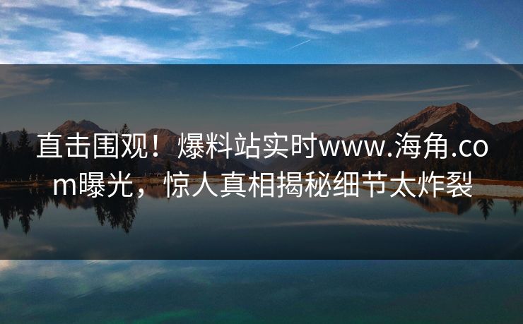 直击围观！爆料站实时www.海角.com曝光，惊人真相揭秘细节太炸裂