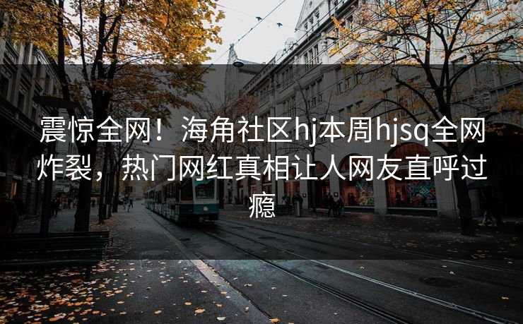 震惊全网！海角社区hj本周hjsq全网炸裂，热门网红真相让人网友直呼过瘾