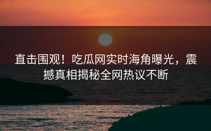 直击围观！吃瓜网实时海角曝光，震撼真相揭秘全网热议不断